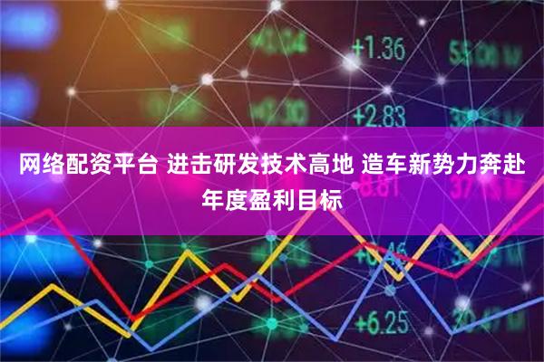 网络配资平台 进击研发技术高地 造车新势力奔赴年度盈利目标