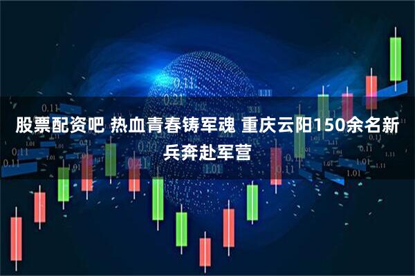 股票配资吧 热血青春铸军魂 重庆云阳150余名新兵奔赴军营