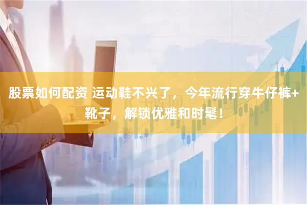 股票如何配资 运动鞋不兴了，今年流行穿牛仔裤+靴子，解锁优雅和时髦！