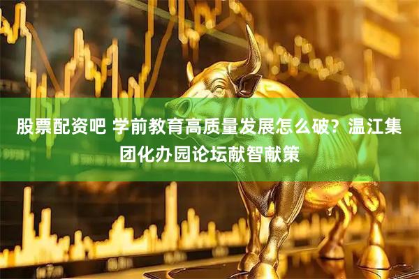股票配资吧 学前教育高质量发展怎么破？温江集团化办园论坛献智献策