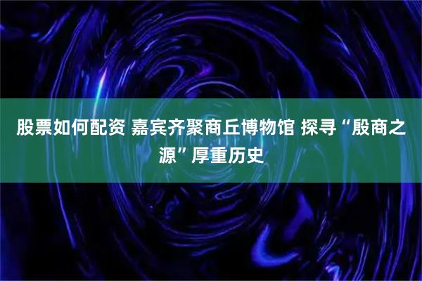 股票如何配资 嘉宾齐聚商丘博物馆 探寻“殷商之源”厚重历史