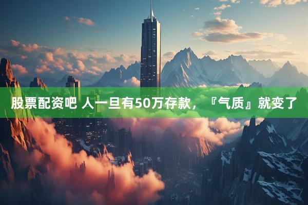 股票配资吧 人一旦有50万存款，『气质』就变了