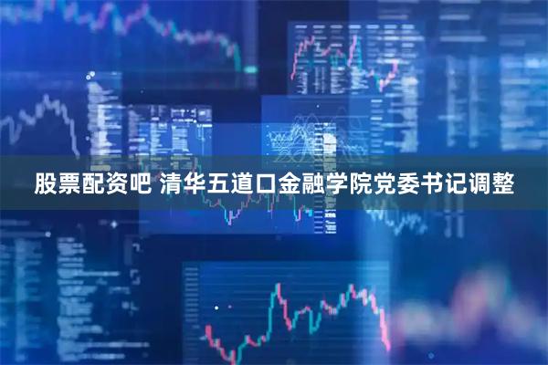 股票配资吧 清华五道口金融学院党委书记调整