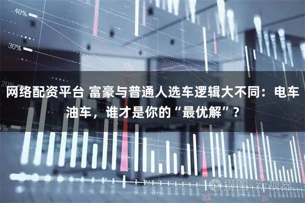 网络配资平台 富豪与普通人选车逻辑大不同：电车油车，谁才是你的“最优解”？