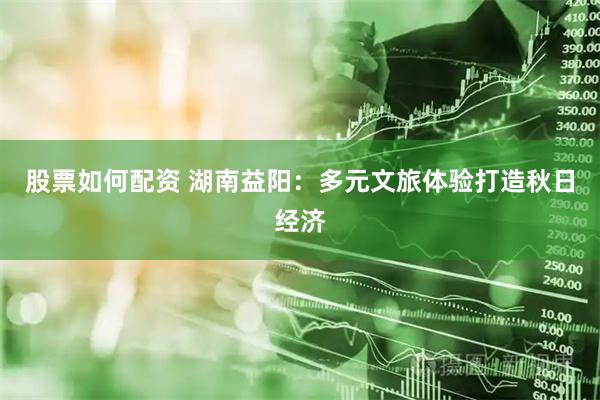股票如何配资 湖南益阳：多元文旅体验打造秋日经济