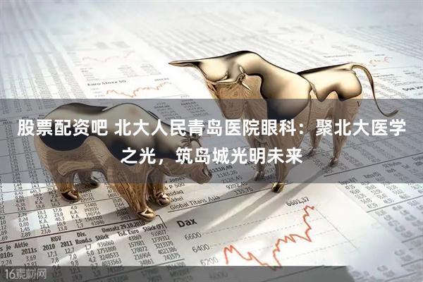 股票配资吧 北大人民青岛医院眼科：聚北大医学之光，筑岛城光明未来