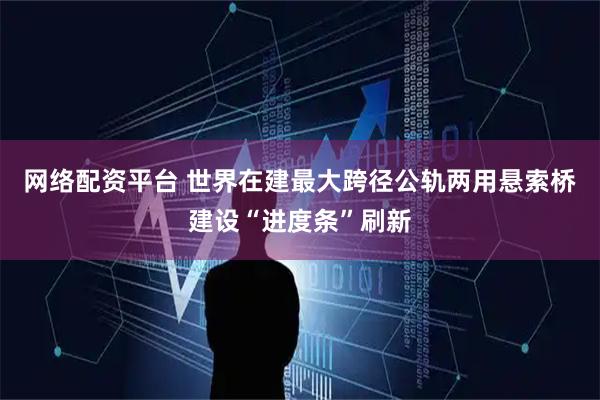 网络配资平台 世界在建最大跨径公轨两用悬索桥建设“进度条”刷新