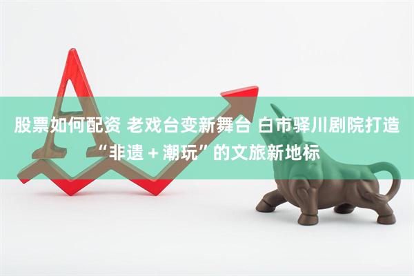股票如何配资 老戏台变新舞台 白市驿川剧院打造“非遗＋潮玩”的文旅新地标