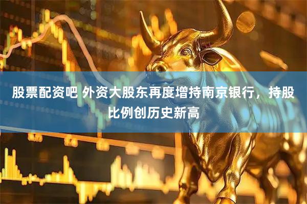 股票配资吧 外资大股东再度增持南京银行，持股比例创历史新高