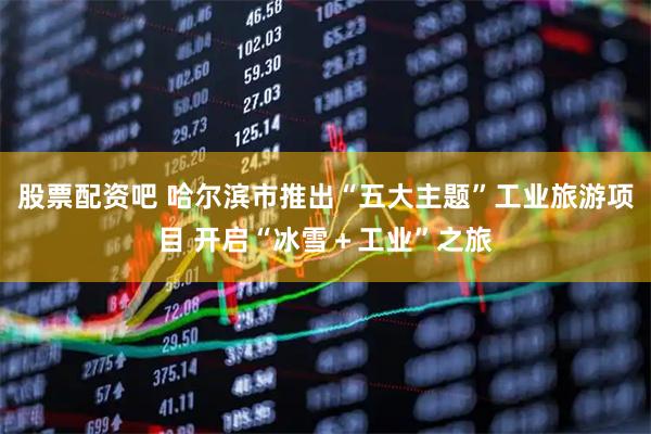 股票配资吧 哈尔滨市推出“五大主题”工业旅游项目 开启“冰雪＋工业”之旅