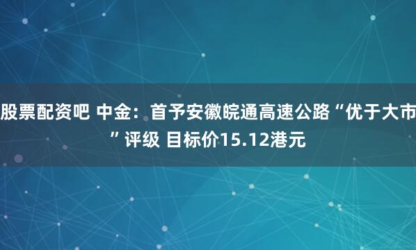 股票配资吧 中金：首予安徽皖通高速公路“优于大市”评级 目标价15.12港元
