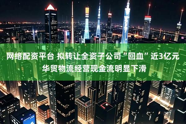 网络配资平台 拟转让全资子公司“回血”近3亿元 华贸物流经营现金流明显下滑