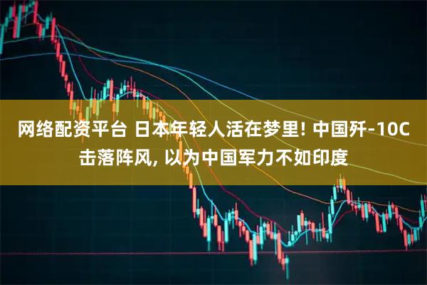 网络配资平台 日本年轻人活在梦里! 中国歼-10C击落阵风, 以为中国军力不如印度