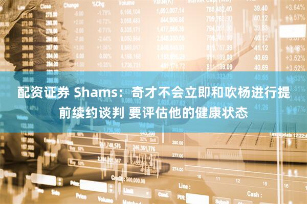 配资证券 Shams：奇才不会立即和吹杨进行提前续约谈判 要评估他的健康状态