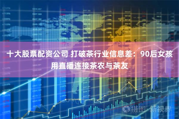 十大股票配资公司 打破茶行业信息差：90后女孩用直播连接茶农与茶友