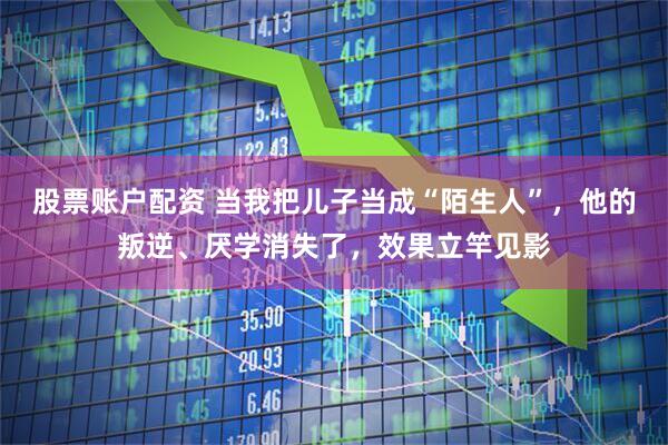 股票账户配资 当我把儿子当成“陌生人”，他的叛逆、厌学消失了，效果立竿见影