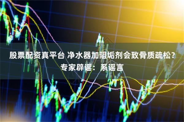 股票配资真平台 净水器加阻垢剂会致骨质疏松？专家辟谣：系谣言
