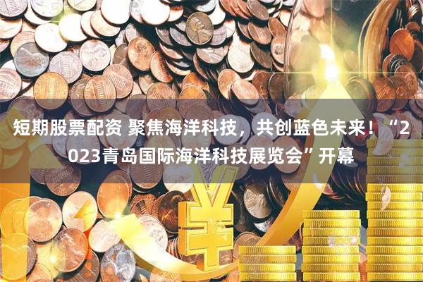 短期股票配资 聚焦海洋科技，共创蓝色未来！“2023青岛国际海洋科技展览会”开幕
