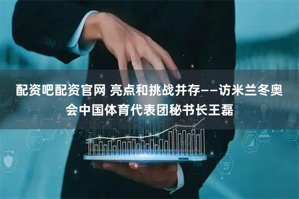 配资吧配资官网 亮点和挑战并存——访米兰冬奥会中国体育代表团秘书长王磊