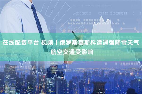 在线配资平台 视频丨俄罗斯莫斯科遭遇强降雪天气 航空交通受影响