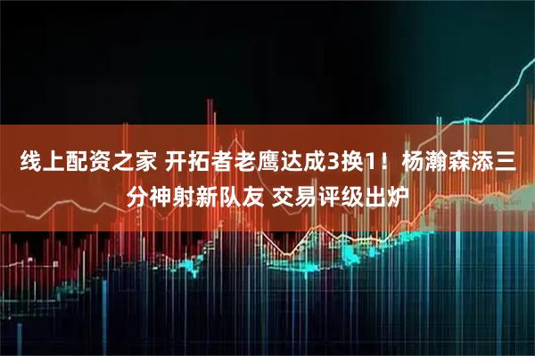 线上配资之家 开拓者老鹰达成3换1！杨瀚森添三分神射新队友 交易评级出炉