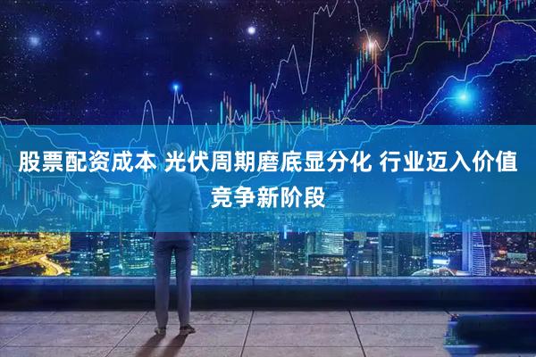 股票配资成本 光伏周期磨底显分化 行业迈入价值竞争新阶段