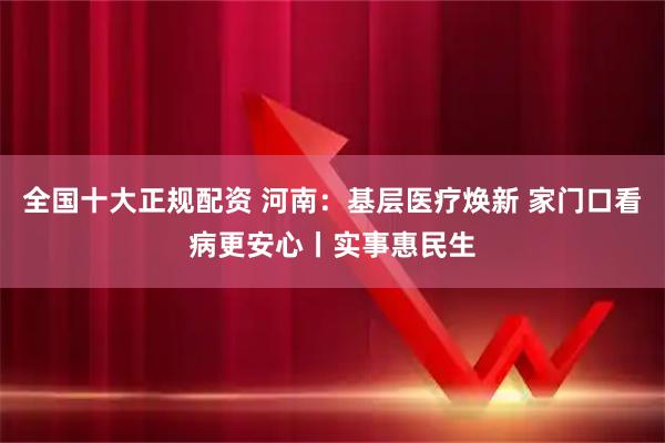 全国十大正规配资 河南：基层医疗焕新 家门口看病更安心丨实事惠民生
