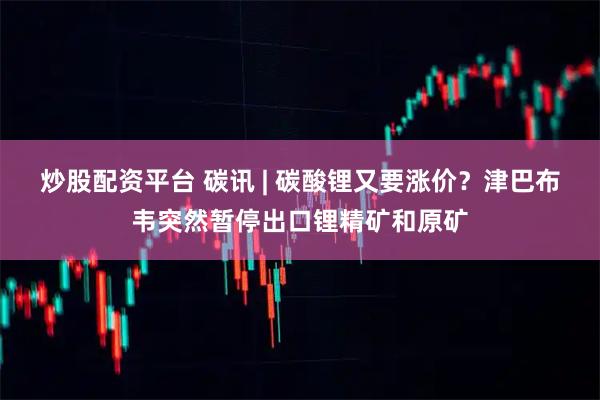 炒股配资平台 碳讯 | 碳酸锂又要涨价？津巴布韦突然暂停出口锂精矿和原矿