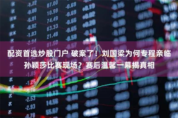 配资首选炒股门户 破案了！刘国梁为何专程亲临孙颖莎比赛现场？赛后温馨一幕揭真相