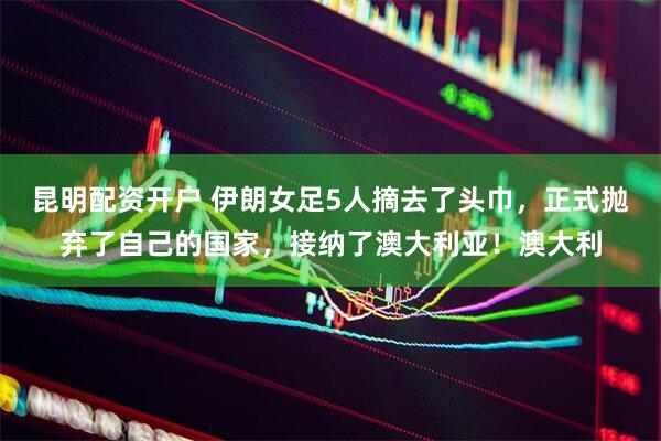 昆明配资开户 伊朗女足5人摘去了头巾，正式抛弃了自己的国家，接纳了澳大利亚！澳大利
