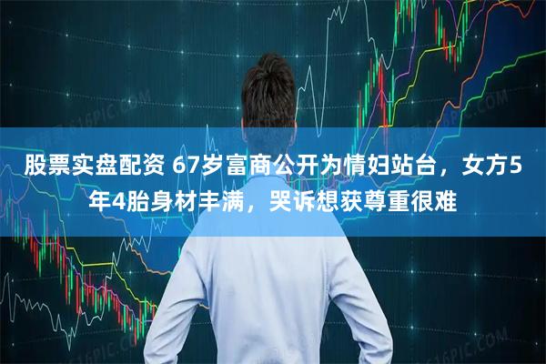 股票实盘配资 67岁富商公开为情妇站台，女方5年4胎身材丰满，哭诉想获尊重很难