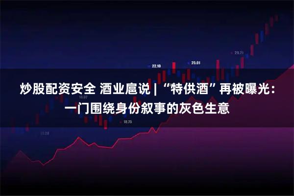 炒股配资安全 酒业扈说 | “特供酒”再被曝光：一门围绕身份叙事的灰色生意