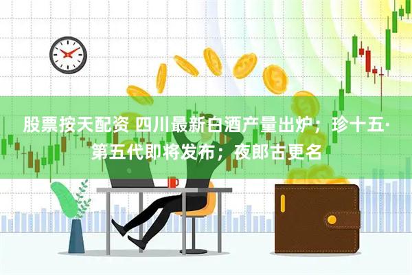 股票按天配资 四川最新白酒产量出炉；珍十五·第五代即将发布；夜郎古更名