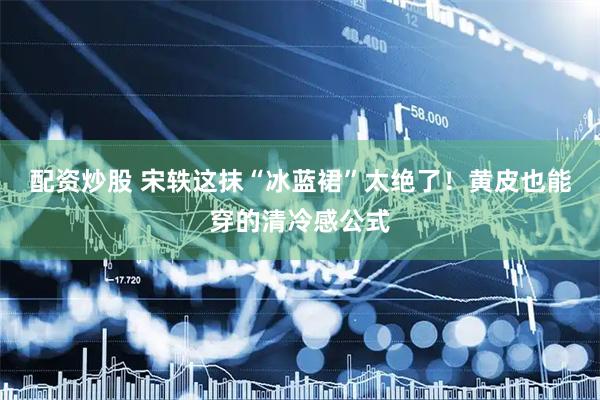 配资炒股 宋轶这抹“冰蓝裙”太绝了！黄皮也能穿的清冷感公式