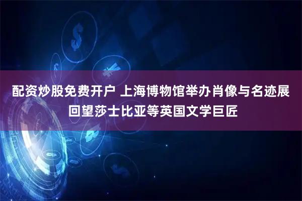 配资炒股免费开户 上海博物馆举办肖像与名迹展 回望莎士比亚等英国文学巨匠