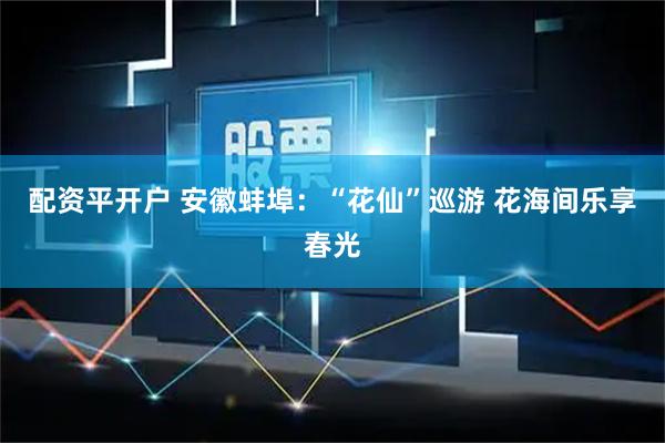 配资平开户 安徽蚌埠：“花仙”巡游 花海间乐享春光
