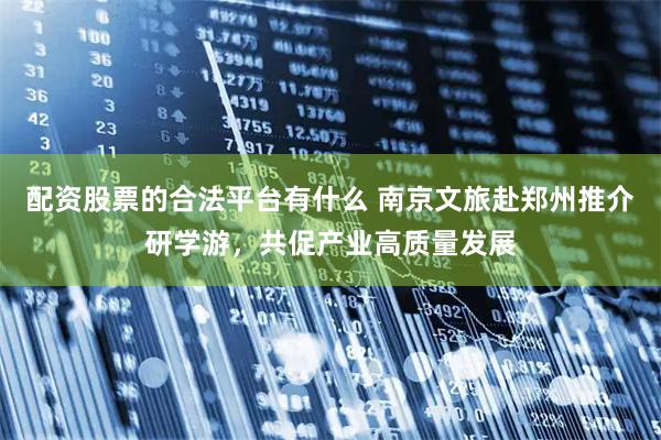 配资股票的合法平台有什么 南京文旅赴郑州推介研学游，共促产业高质量发展