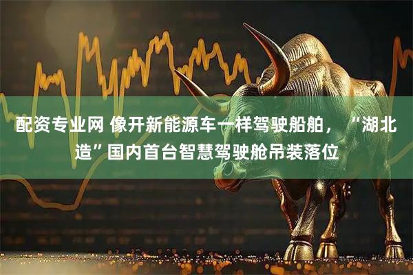 配资专业网 像开新能源车一样驾驶船舶， “湖北造”国内首台智慧驾驶舱吊装落位
