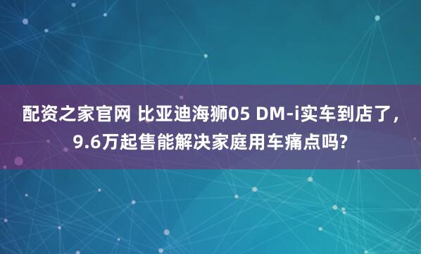配资之家官网 比亚迪海狮05 DM-i实车到店了，9.6万起售能解决家庭用车痛点吗?