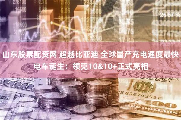 山东股票配资网 超越比亚迪 全球量产充电速度最快电车诞生：领克10&10+正式亮相