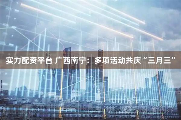 实力配资平台 广西南宁：多项活动共庆“三月三”