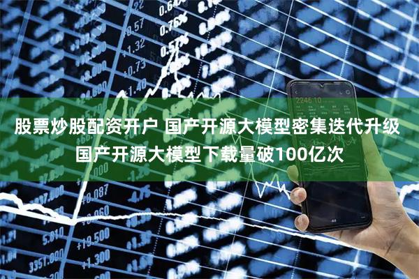 股票炒股配资开户 国产开源大模型密集迭代升级 国产开源大模型下载量破100亿次