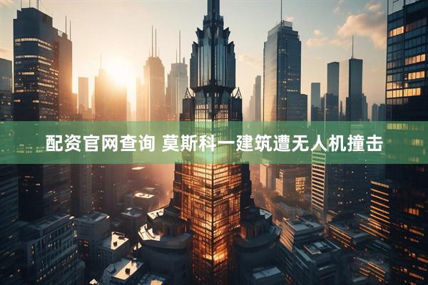 配资官网查询 莫斯科一建筑遭无人机撞击